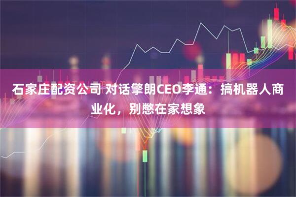 石家庄配资公司 对话擎朗CEO李通：搞机器人商业化，别憋在家想象