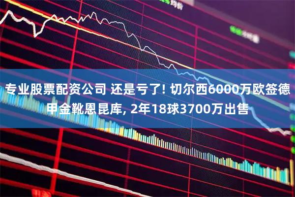 专业股票配资公司 还是亏了! 切尔西6000万欧签德甲金靴恩昆库, 2年18球3700万出售