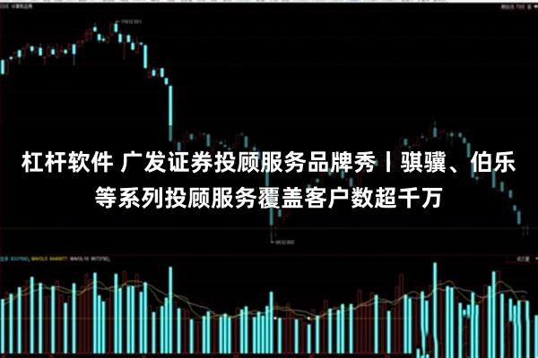 杠杆软件 广发证券投顾服务品牌秀丨骐骥、伯乐等系列投顾服务覆盖客户数超千万