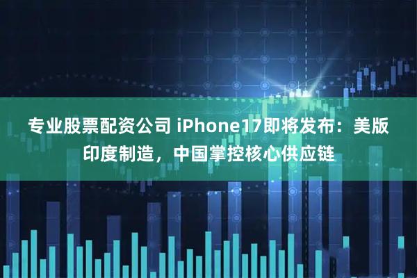 专业股票配资公司 iPhone17即将发布：美版印度制造，中国掌控核心供应链