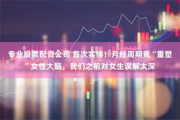 专业股票配资公司 首次实锤！月经周期竟“重塑”女性大脑，我们之前对女生误解太深