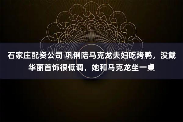 石家庄配资公司 巩俐陪马克龙夫妇吃烤鸭，没戴华丽首饰很低调，她和马克龙坐一桌
