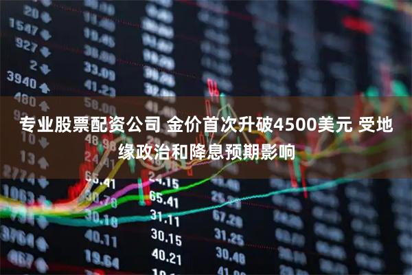专业股票配资公司 金价首次升破4500美元 受地缘政治和降息预期影响