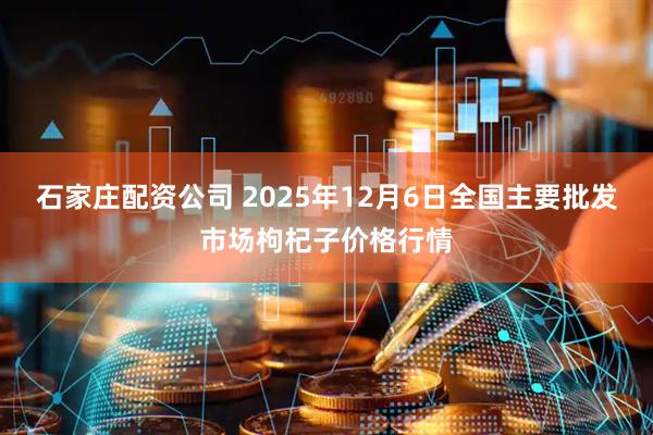石家庄配资公司 2025年12月6日全国主要批发市场枸杞子价格行情