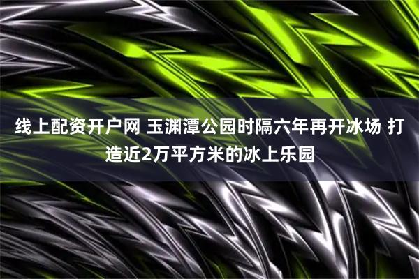 线上配资开户网 玉渊潭公园时隔六年再开冰场 打造近2万平方米的冰上乐园