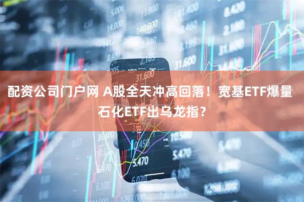 配资公司门户网 A股全天冲高回落！宽基ETF爆量 石化ETF出乌龙指？