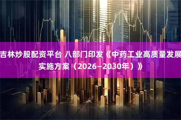 吉林炒股配资平台 八部门印发《中药工业高质量发展实施方案（2026—2030年）》