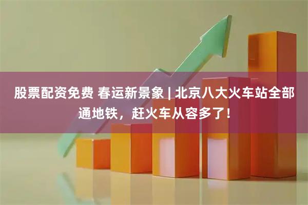 股票配资免费 春运新景象 | 北京八大火车站全部通地铁，赶火车从容多了！