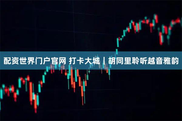 配资世界门户官网 打卡大城｜胡同里聆听越音雅韵