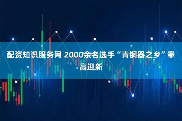 配资知识服务网 2000余名选手“青铜器之乡”攀高迎新