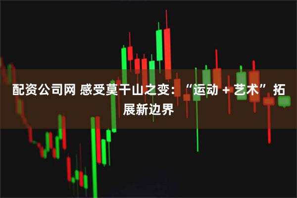 配资公司网 感受莫干山之变：“运动 + 艺术” 拓展新边界