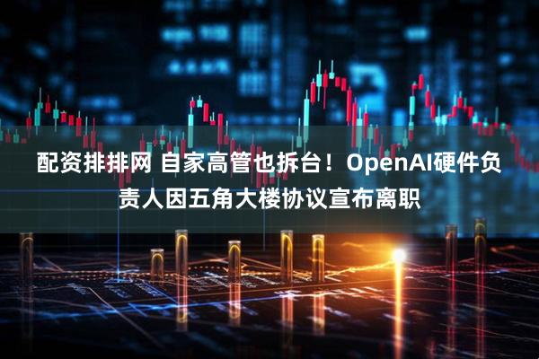 配资排排网 自家高管也拆台！OpenAI硬件负责人因五角大楼协议宣布离职