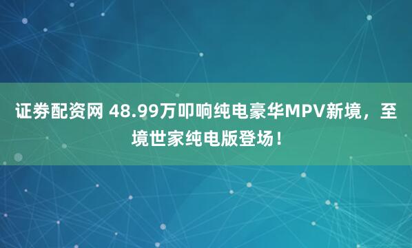 证劵配资网 48.99万叩响纯电豪华MPV新境，至境世家纯电版登场！