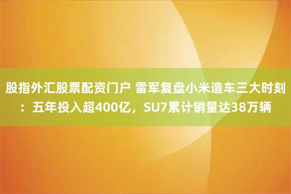 股指外汇股票配资门户 雷军复盘小米造车三大时刻：五年投入超400亿，SU7累计销量达38万辆