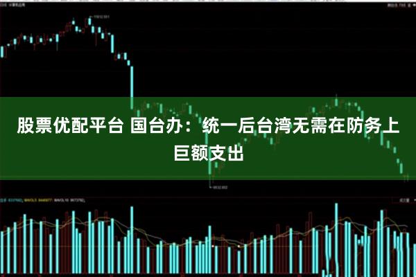 股票优配平台 国台办：统一后台湾无需在防务上巨额支出
